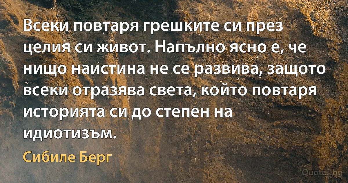 Всеки повтаря грешките си през целия си живот. Напълно ясно е, че нищо наистина не се развива, защото всеки отразява света, който повтаря историята си до степен на идиотизъм. (Сибиле Берг)