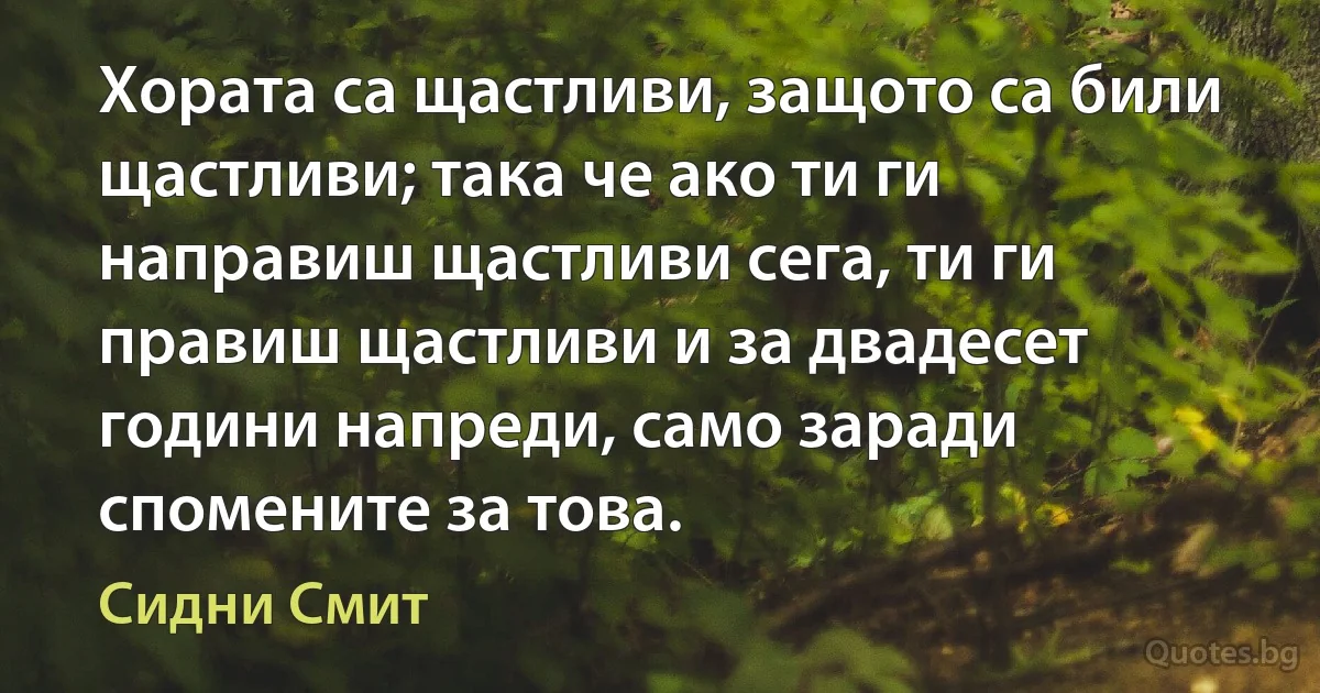 Хората са щастливи, защото са били щастливи; така че ако ти ги направиш щастливи сега, ти ги правиш щастливи и за двадесет години напреди, само заради спомените за това. (Сидни Смит)