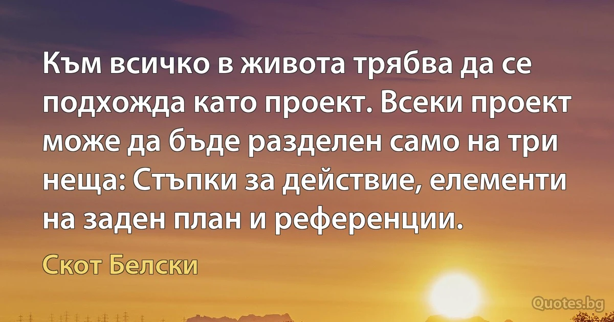 Към всичко в живота трябва да се подхожда като проект. Всеки проект може да бъде разделен само на три неща: Стъпки за действие, елементи на заден план и референции. (Скот Белски)