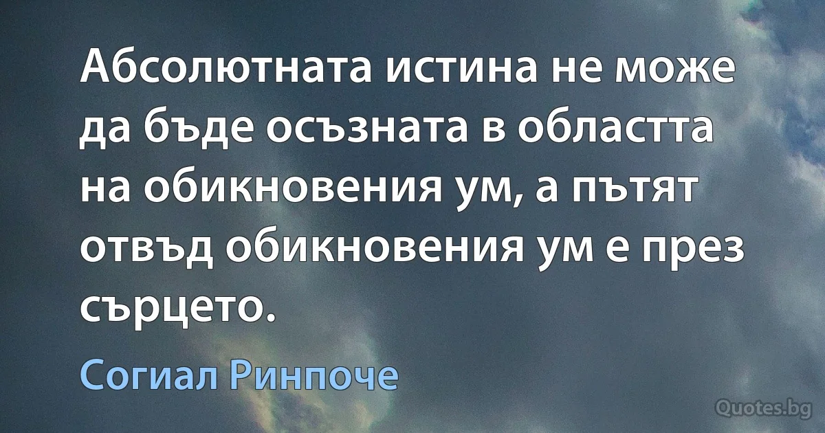 Абсолютната истина не може да бъде осъзната в областта на обикновения ум, а пътят отвъд обикновения ум е през сърцето. (Согиал Ринпоче)