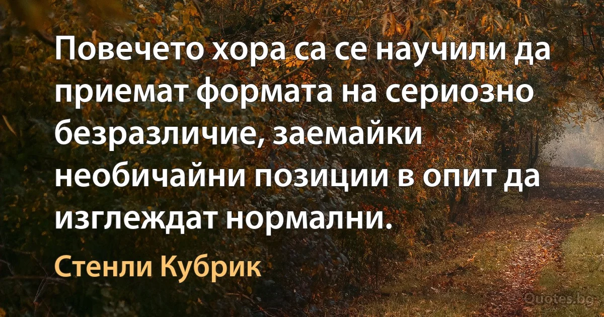 Повечето хора са се научили да приемат формата на сериозно безразличие, заемайки необичайни позиции в опит да изглеждат нормални. (Стенли Кубрик)