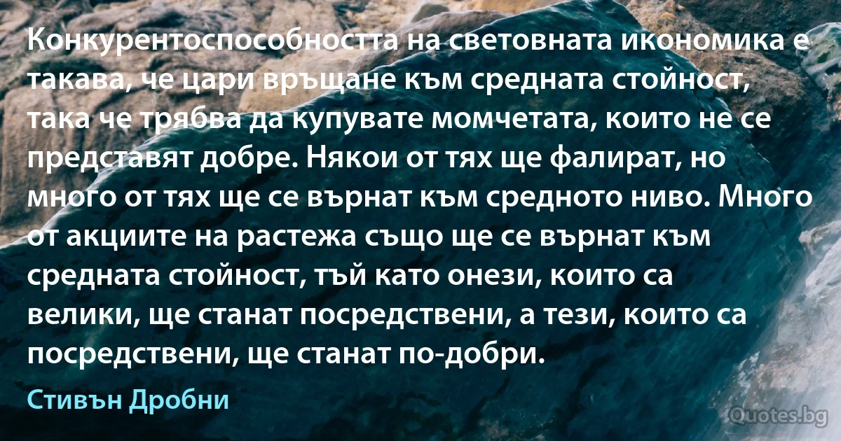 Конкурентоспособността на световната икономика е такава, че цари връщане към средната стойност, така че трябва да купувате момчетата, които не се представят добре. Някои от тях ще фалират, но много от тях ще се върнат към средното ниво. Много от акциите на растежа също ще се върнат към средната стойност, тъй като онези, които са велики, ще станат посредствени, а тези, които са посредствени, ще станат по-добри. (Стивън Дробни)