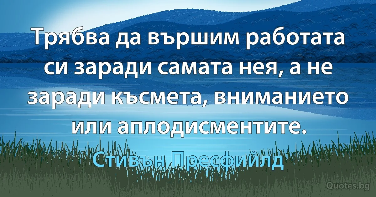 Трябва да вършим работата си заради самата нея, а не заради късмета, вниманието или аплодисментите. (Стивън Пресфийлд)