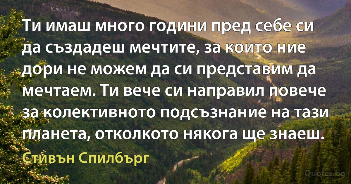 Ти имаш много години пред себе си да създадеш мечтите, за които ние дори не можем да си представим да мечтаем. Ти вече си направил повече за колективното подсъзнание на тази планета, отколкото някога ще знаеш. (Стивън Спилбърг)