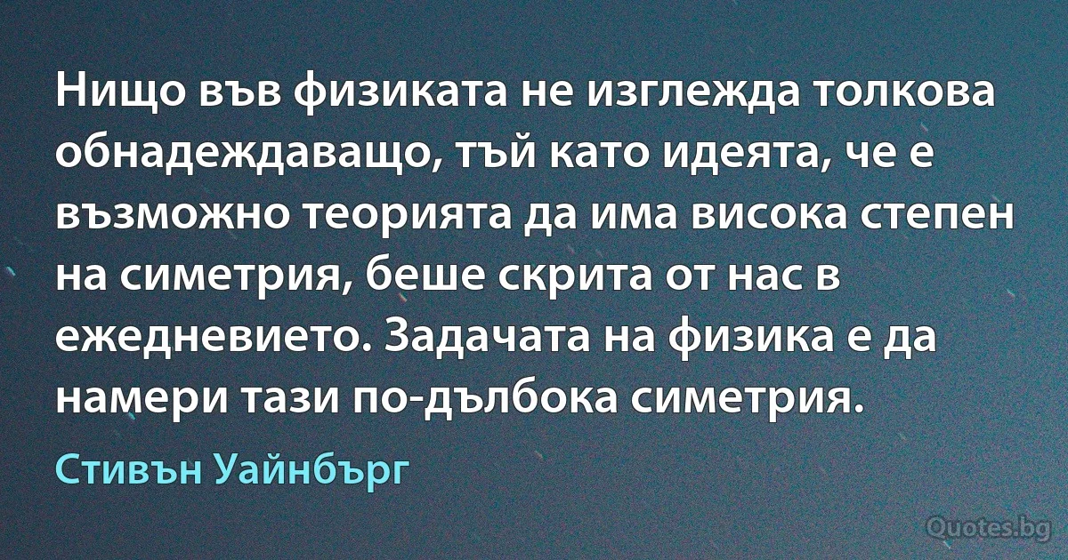 Нищо във физиката не изглежда толкова обнадеждаващо, тъй като идеята, че е възможно теорията да има висока степен на симетрия, беше скрита от нас в ежедневието. Задачата на физика е да намери тази по-дълбока симетрия. (Стивън Уайнбърг)