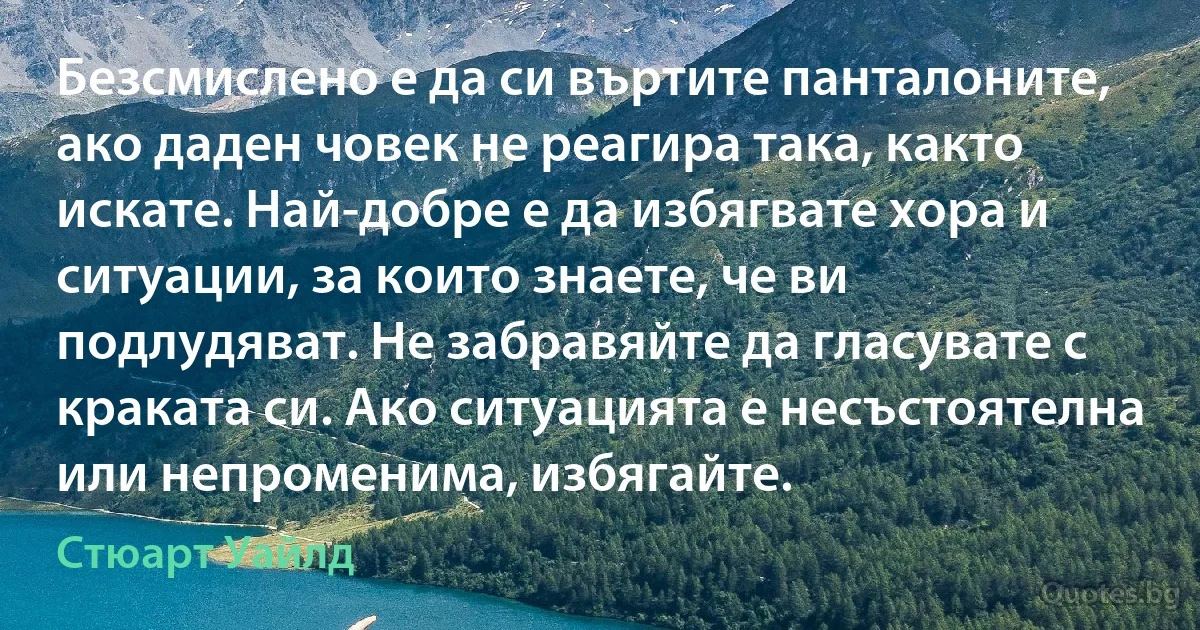 Безсмислено е да си въртите панталоните, ако даден човек не реагира така, както искате. Най-добре е да избягвате хора и ситуации, за които знаете, че ви подлудяват. Не забравяйте да гласувате с краката си. Ако ситуацията е несъстоятелна или непроменима, избягайте. (Стюарт Уайлд)