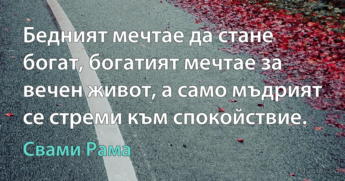 Бедният мечтае да стане богат, богатият мечтае за вечен живот, а само мъдрият се стреми към спокойствие. (Свами Рама)