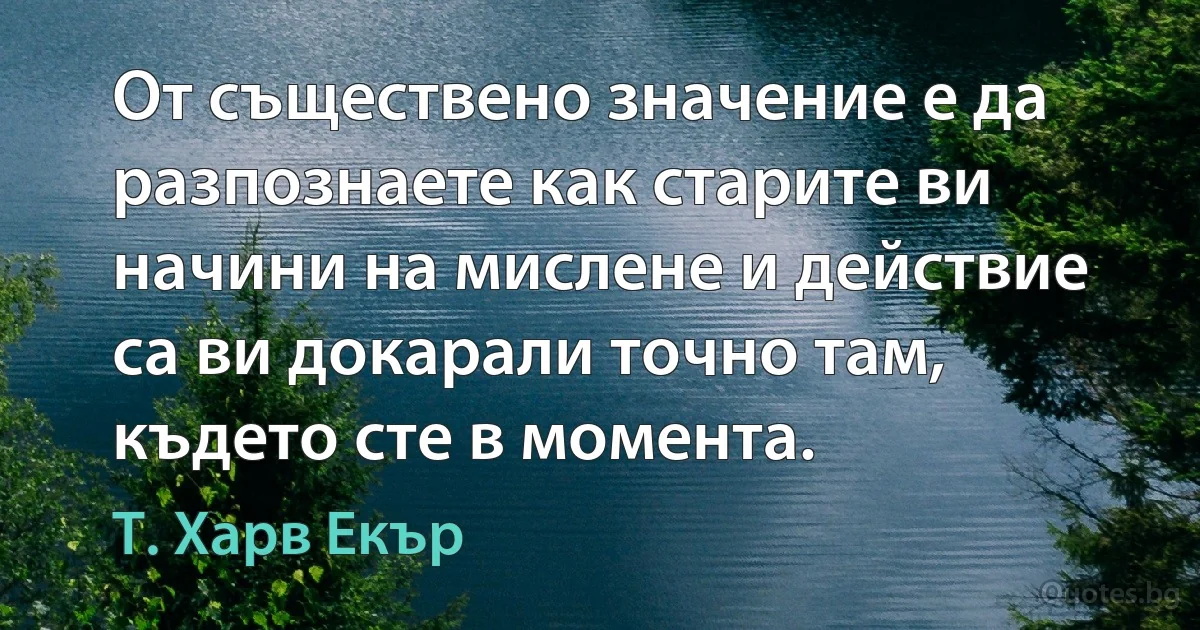 От съществено значение е да разпознаете как старите ви начини на мислене и действие са ви докарали точно там, където сте в момента. (Т. Харв Екър)