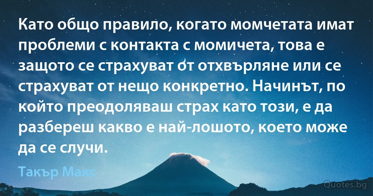 Като общо правило, когато момчетата имат проблеми с контакта с момичета, това е защото се страхуват от отхвърляне или се страхуват от нещо конкретно. Начинът, по който преодоляваш страх като този, е да разбереш какво е най-лошото, което може да се случи. (Такър Макс)