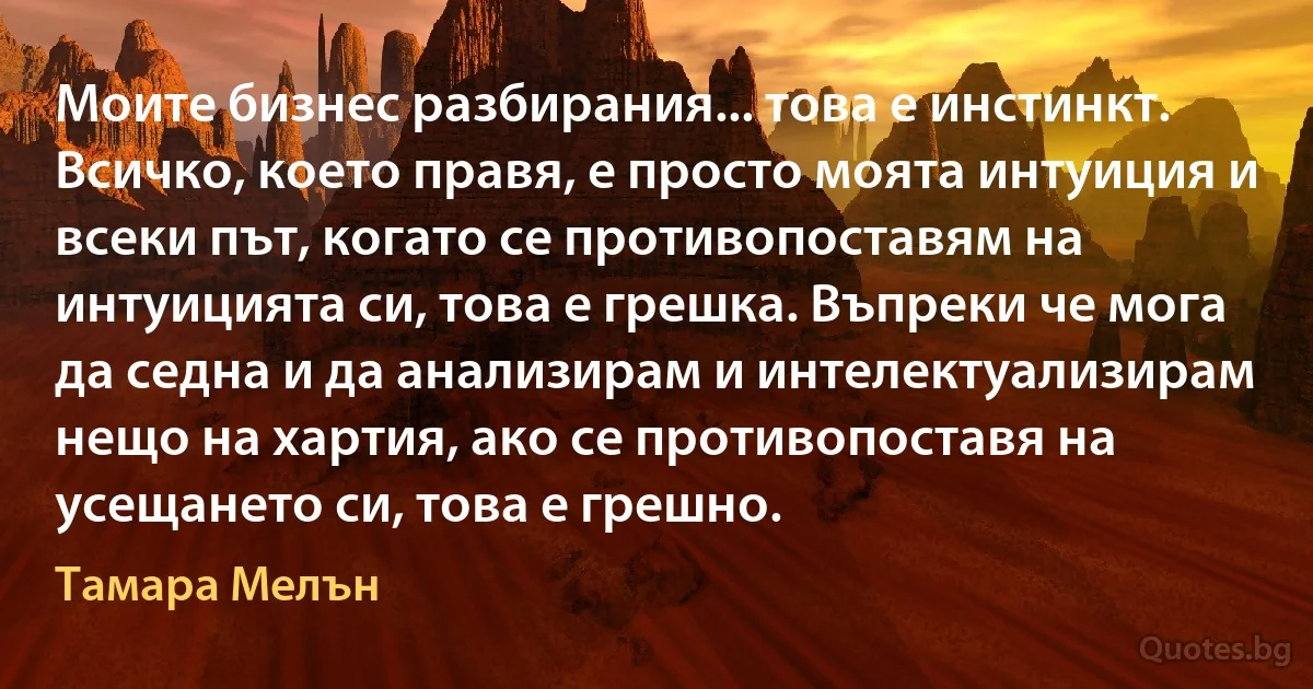 Моите бизнес разбирания... това е инстинкт. Всичко, което правя, е просто моята интуиция и всеки път, когато се противопоставям на интуицията си, това е грешка. Въпреки че мога да седна и да анализирам и интелектуализирам нещо на хартия, ако се противопоставя на усещането си, това е грешно. (Тамара Мелън)