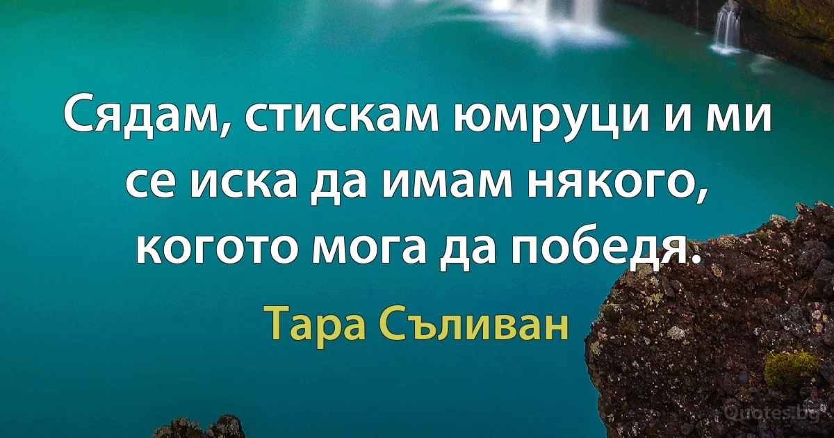 Сядам, стискам юмруци и ми се иска да имам някого, когото мога да победя. (Тара Съливан)