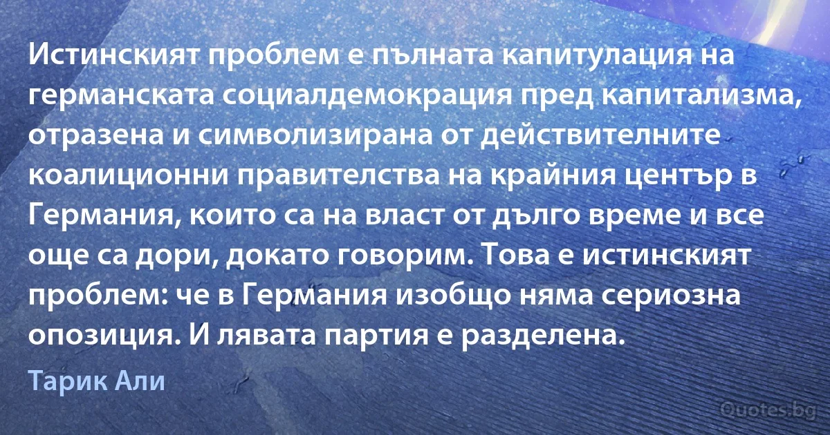 Истинският проблем е пълната капитулация на германската социалдемокрация пред капитализма, отразена и символизирана от действителните коалиционни правителства на крайния център в Германия, които са на власт от дълго време и все още са дори, докато говорим. Това е истинският проблем: че в Германия изобщо няма сериозна опозиция. И лявата партия е разделена. (Тарик Али)