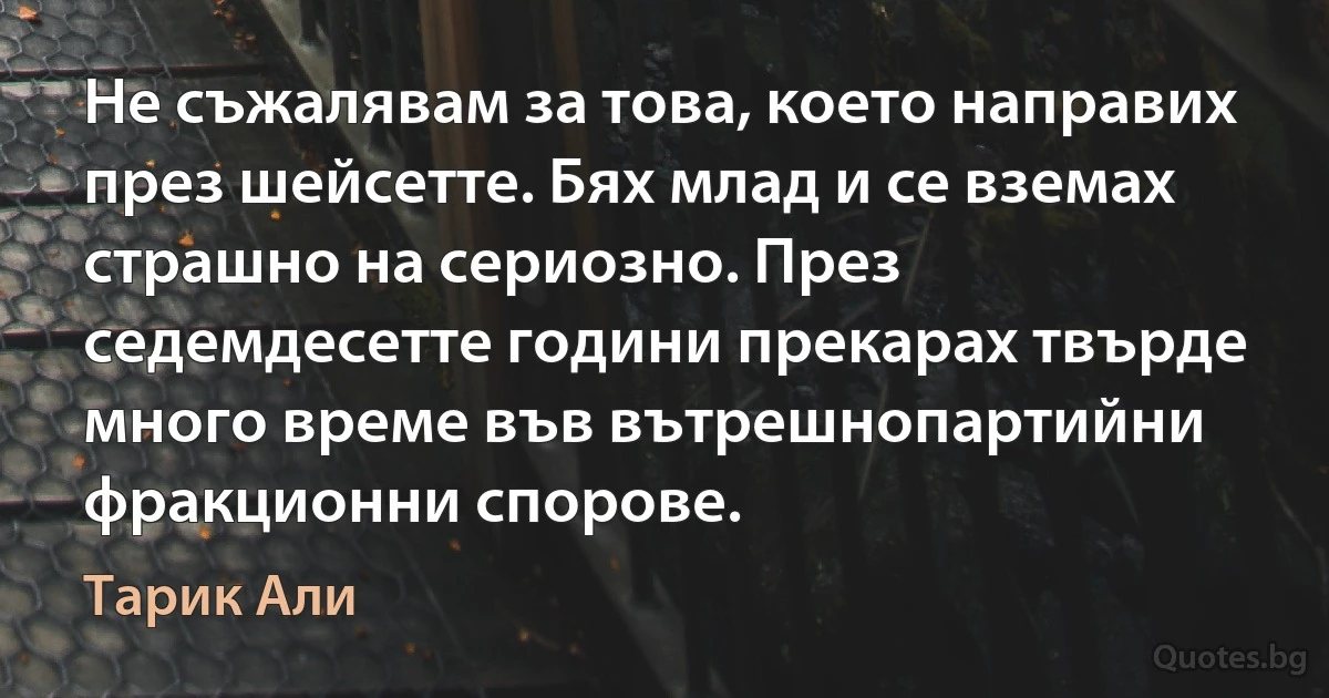 Не съжалявам за това, което направих през шейсетте. Бях млад и се вземах страшно на сериозно. През седемдесетте години прекарах твърде много време във вътрешнопартийни фракционни спорове. (Тарик Али)