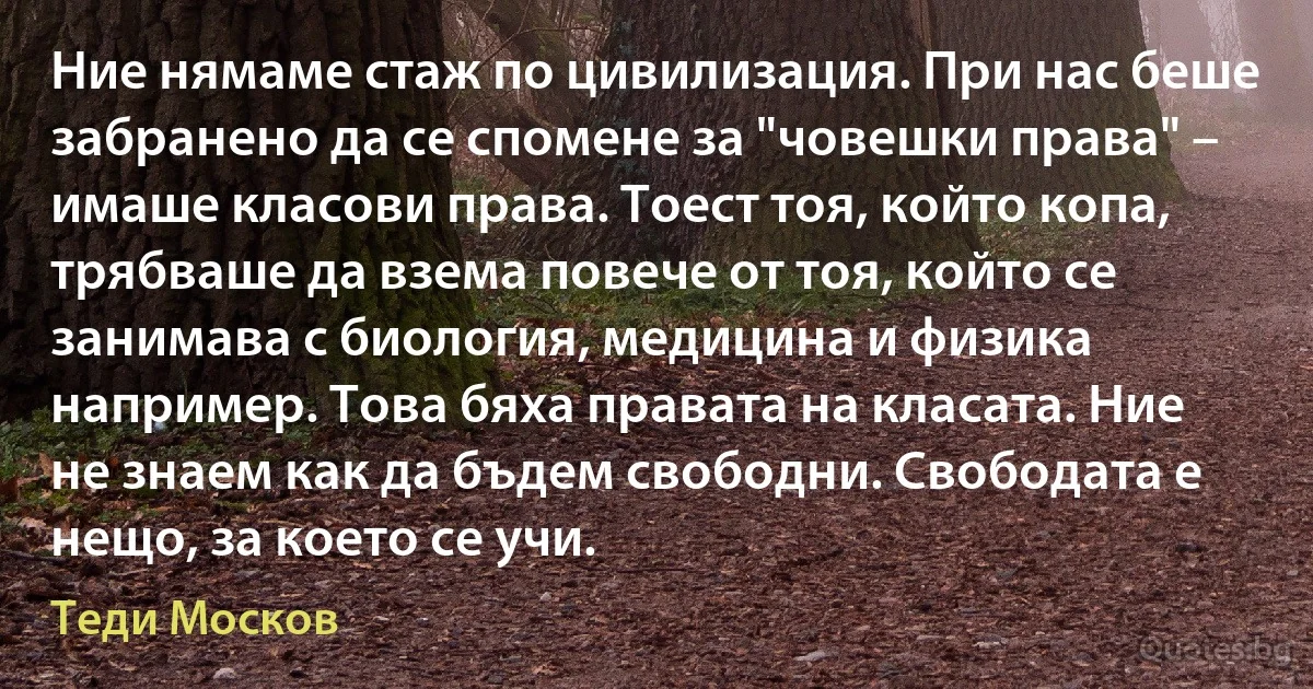 Ние нямаме стаж по цивилизация. При нас беше забранено да се спомене за "човешки права" – имаше класови права. Тоест тоя, който копа, трябваше да взема повече от тоя, който се занимава с биология, медицина и физика например. Това бяха правата на класата. Ние не знаем как да бъдем свободни. Свободата е нещо, за което се учи. (Теди Москов)