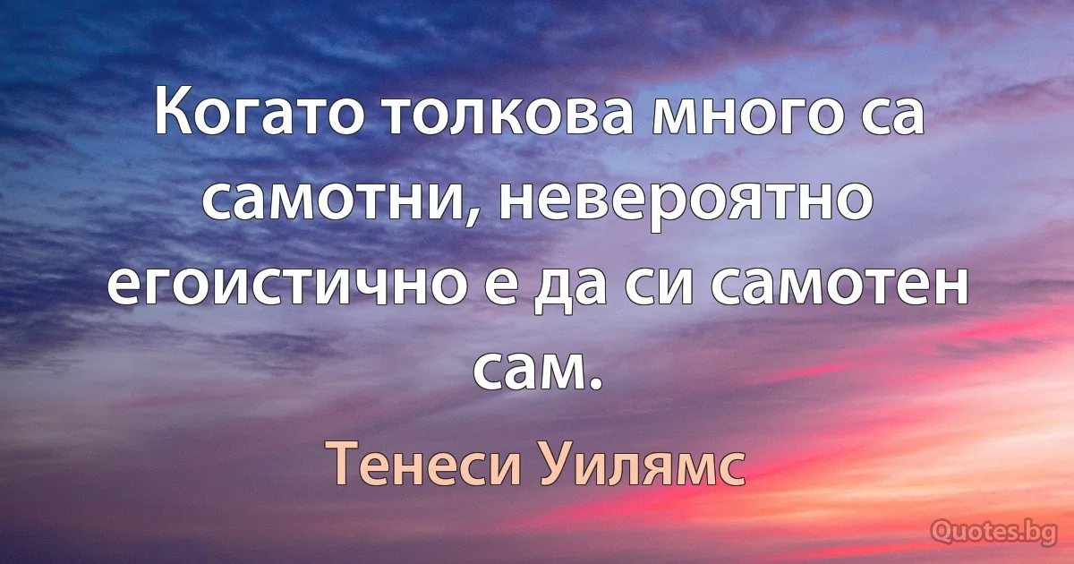 Когато толкова много са самотни, невероятно егоистично е да си самотен сам. (Тенеси Уилямс)