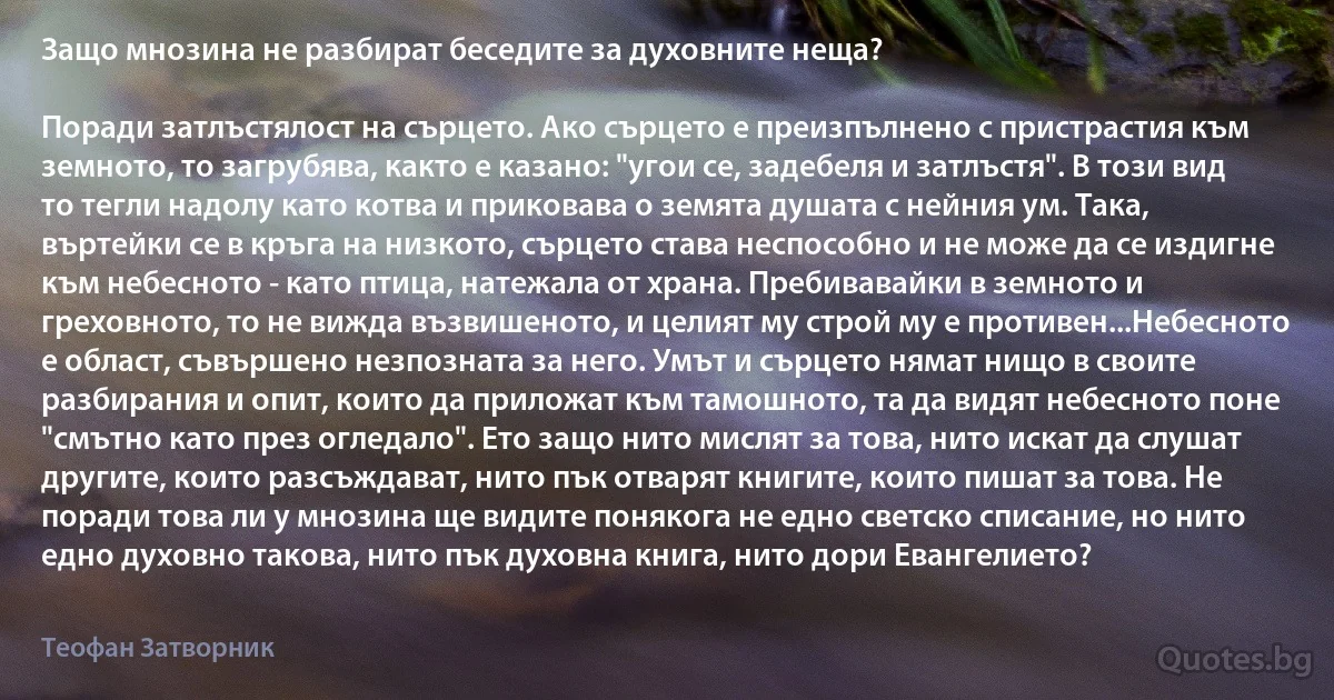 Защо мнозина не разбират беседите за духовните неща?

Поради затлъстялост на сърцето. Ако сърцето е преизпълнено с пристрастия към земното, то загрубява, както е казано: "угои се, задебеля и затлъстя". В този вид то тегли надолу като котва и приковава о земята душата с нейния ум. Така, въртейки се в кръга на низкото, сърцето става неспособно и не може да се издигне към небесното - като птица, натежала от храна. Пребивавайки в земното и греховното, то не вижда възвишеното, и целият му строй му е противен...Небесното е област, съвършено незпозната за него. Умът и сърцето нямат нищо в своите разбирания и опит, които да приложат към тамошното, та да видят небесното поне "смътно като през огледало". Ето защо нито мислят за това, нито искат да слушат другите, които разсъждават, нито пък отварят книгите, които пишат за това. Не поради това ли у мнозина ще видите понякога не едно светско списание, но нито едно духовно такова, нито пък духовна книга, нито дори Евангелието? (Теофан Затворник)