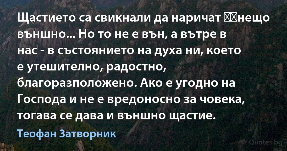 Щастието са свикнали да наричат ​​нещо външно... Но то не е вън, а вътре в нас - в състоянието на духа ни, което е утешително, радостно, благоразположено. Ако е угодно на Господа и не е вредоносно за човека, тогава се дава и външно щастие. (Теофан Затворник)