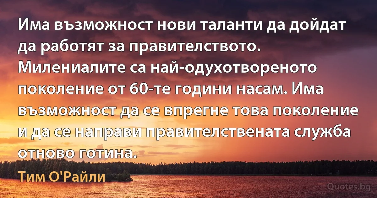 Има възможност нови таланти да дойдат да работят за правителството. Милениалите са най-одухотвореното поколение от 60-те години насам. Има възможност да се впрегне това поколение и да се направи правителствената служба отново готина. (Тим О'Райли)