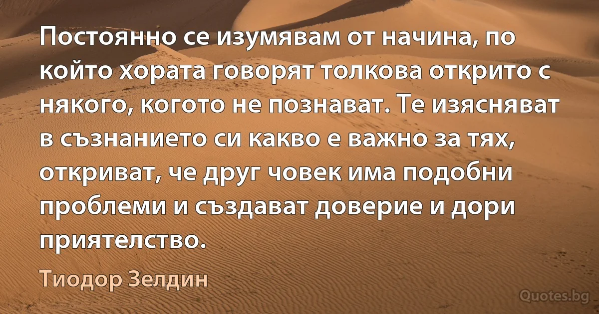 Постоянно се изумявам от начина, по който хората говорят толкова открито с някого, когото не познават. Те изясняват в съзнанието си какво е важно за тях, откриват, че друг човек има подобни проблеми и създават доверие и дори приятелство. (Тиодор Зелдин)