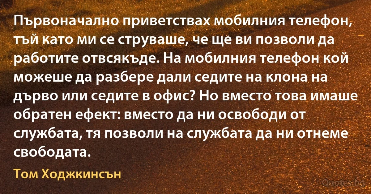 Първоначално приветствах мобилния телефон, тъй като ми се струваше, че ще ви позволи да работите отвсякъде. На мобилния телефон кой можеше да разбере дали седите на клона на дърво или седите в офис? Но вместо това имаше обратен ефект: вместо да ни освободи от службата, тя позволи на службата да ни отнеме свободата. (Том Ходжкинсън)