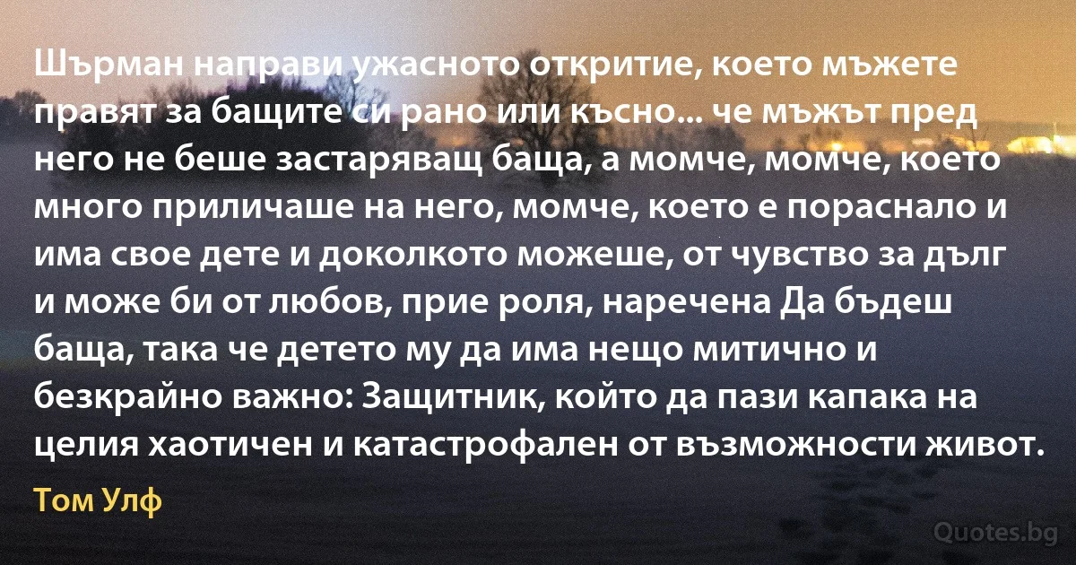 Шърман направи ужасното откритие, което мъжете правят за бащите си рано или късно... че мъжът пред него не беше застаряващ баща, а момче, момче, което много приличаше на него, момче, което е пораснало и има свое дете и доколкото можеше, от чувство за дълг и може би от любов, прие роля, наречена Да бъдеш баща, така че детето му да има нещо митично и безкрайно важно: Защитник, който да пази капака на целия хаотичен и катастрофален от възможности живот. (Том Улф)