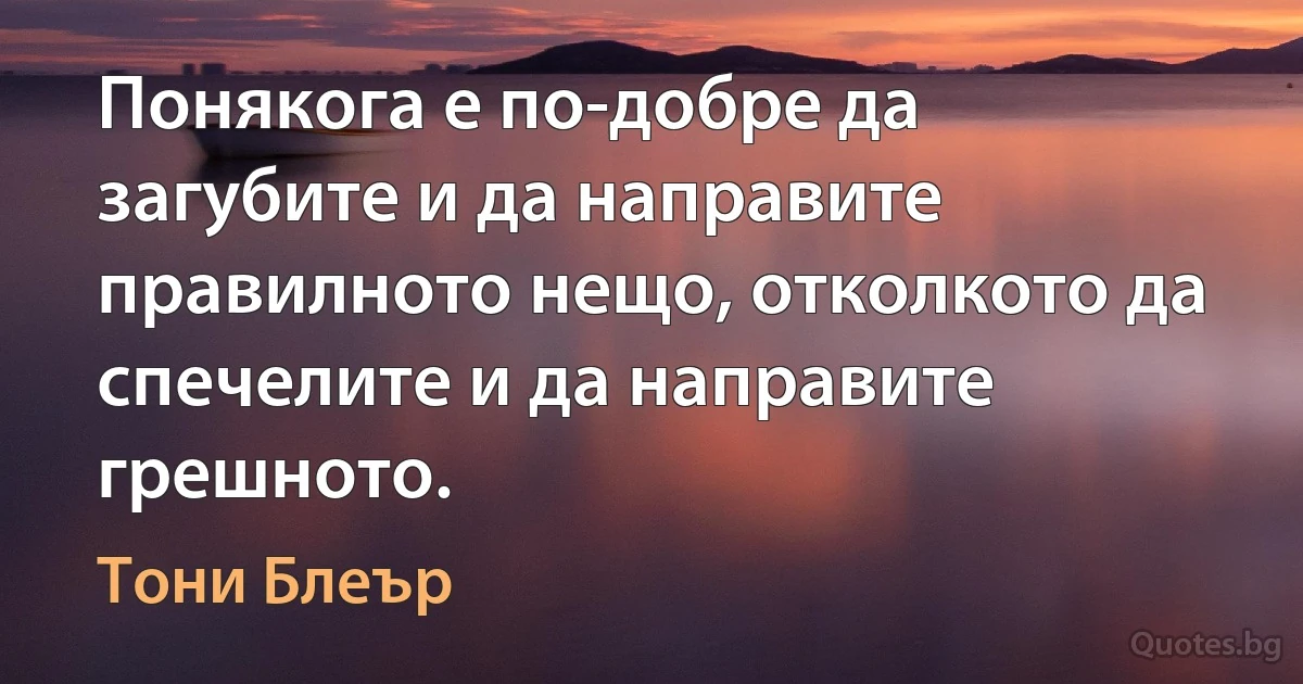 Понякога е по-добре да загубите и да направите правилното нещо, отколкото да спечелите и да направите грешното. (Тони Блеър)