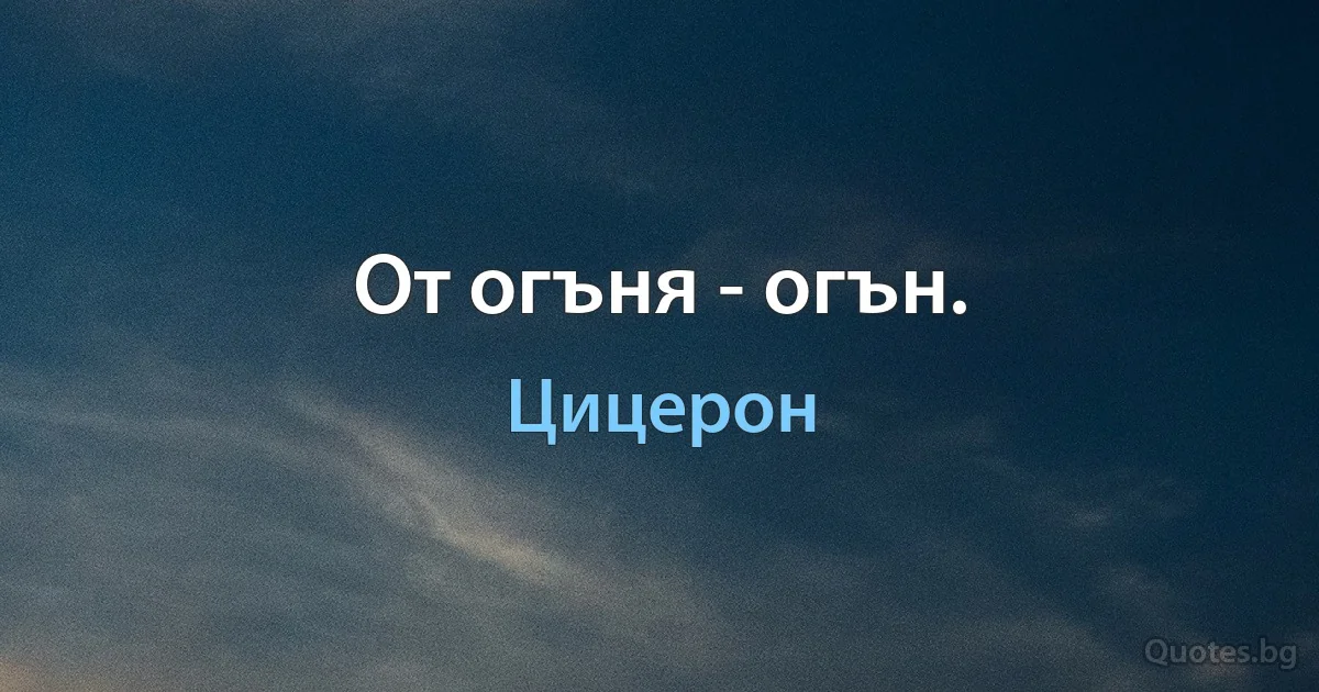 От огъня - огън. (Цицерон)