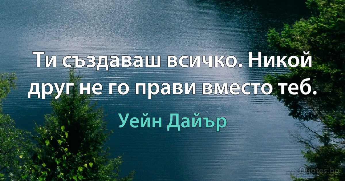 Ти създаваш всичко. Никой друг не го прави вместо теб. (Уейн Дайър)