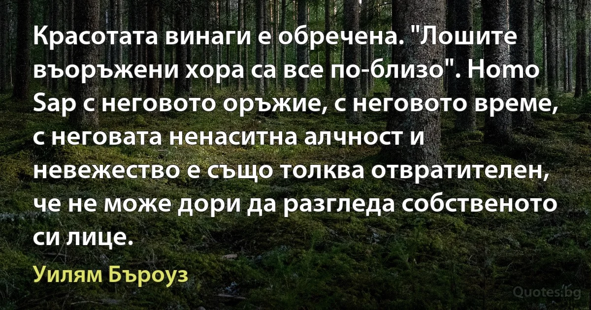 Красотата винаги е обречена. "Лошите въоръжени хора са все по-близо". Homo Sap с неговото оръжие, с неговото време, с неговата ненаситна алчност и невежество е също толква отвратителен, че не може дори да разгледа собственото си лице. (Уилям Бъроуз)