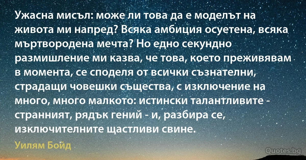 Ужасна мисъл: може ли това да е моделът на живота ми напред? Всяка амбиция осуетена, всяка мъртвородена мечта? Но едно секундно размишление ми казва, че това, което преживявам в момента, се споделя от всички съзнателни, страдащи човешки същества, с изключение на много, много малкото: истински талантливите - странният, рядък гений - и, разбира се, изключителните щастливи свине. (Уилям Бойд)