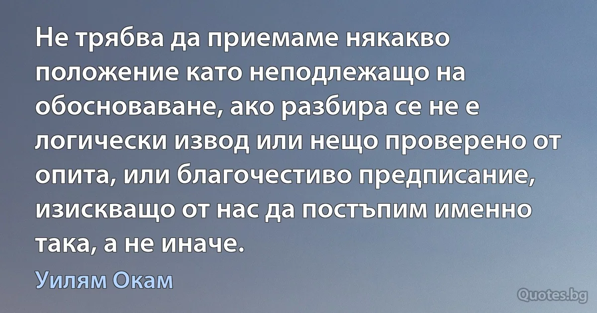 Не трябва да приемаме някакво положение като неподлежащо на обосноваване, ако разбира се не е логически извод или нещо проверено от опита, или благочестиво предписание, изискващо от нас да постъпим именно така, а не иначе. (Уилям Окам)