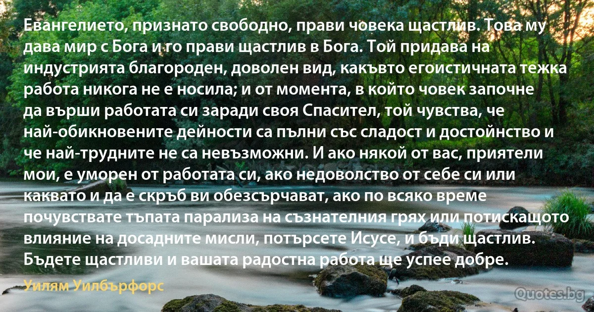 Евангелието, признато свободно, прави човека щастлив. Това му дава мир с Бога и го прави щастлив в Бога. Той придава на индустрията благороден, доволен вид, какъвто егоистичната тежка работа никога не е носила; и от момента, в който човек започне да върши работата си заради своя Спасител, той чувства, че най-обикновените дейности са пълни със сладост и достойнство и че най-трудните не са невъзможни. И ако някой от вас, приятели мои, е уморен от работата си, ако недоволство от себе си или каквато и да е скръб ви обезсърчават, ако по всяко време почувствате тъпата парализа на съзнателния грях или потискащото влияние на досадните мисли, потърсете Исусе, и бъди щастлив. Бъдете щастливи и вашата радостна работа ще успее добре. (Уилям Уилбърфорс)