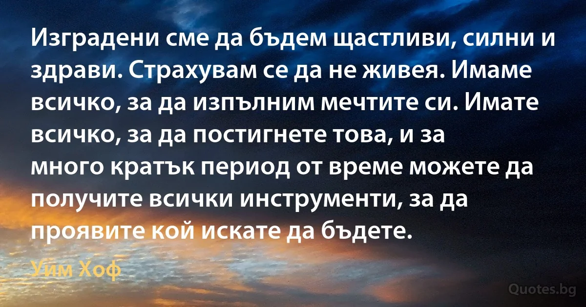 Изградени сме да бъдем щастливи, силни и здрави. Страхувам се да не живея. Имаме всичко, за да изпълним мечтите си. Имате всичко, за да постигнете това, и за много кратък период от време можете да получите всички инструменти, за да проявите кой искате да бъдете. (Уим Хоф)