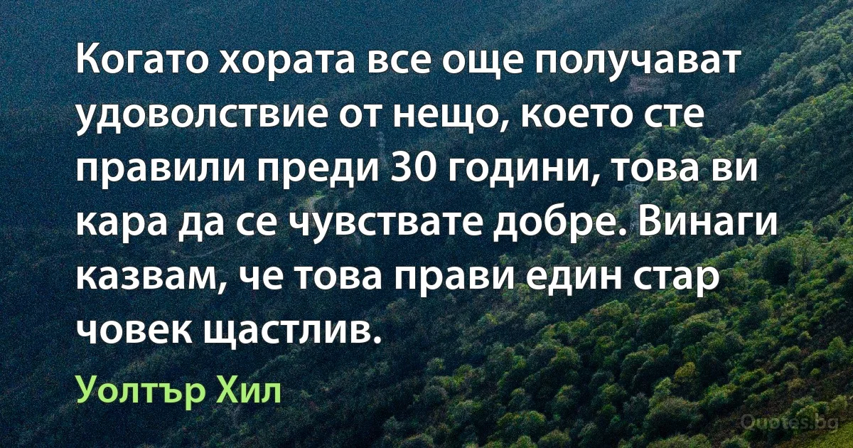 Когато хората все още получават удоволствие от нещо, което сте правили преди 30 години, това ви кара да се чувствате добре. Винаги казвам, че това прави един стар човек щастлив. (Уолтър Хил)