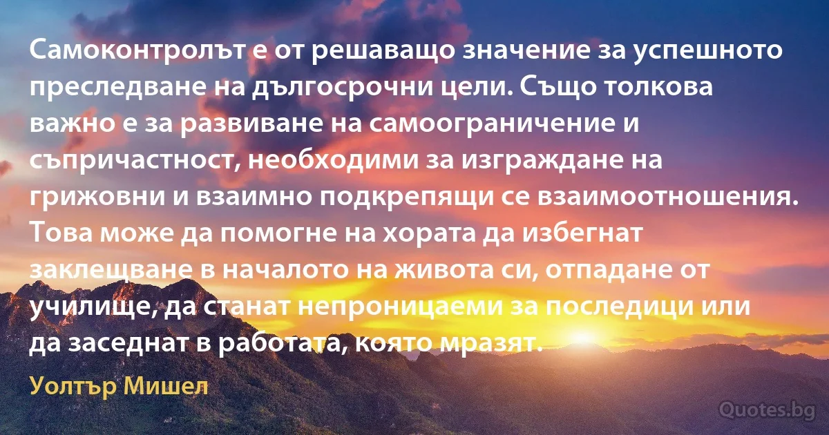 Самоконтролът е от решаващо значение за успешното преследване на дългосрочни цели. Също толкова важно е за развиване на самоограничение и съпричастност, необходими за изграждане на грижовни и взаимно подкрепящи се взаимоотношения. Това може да помогне на хората да избегнат заклещване в началото на живота си, отпадане от училище, да станат непроницаеми за последици или да заседнат в работата, която мразят. (Уолтър Мишел)