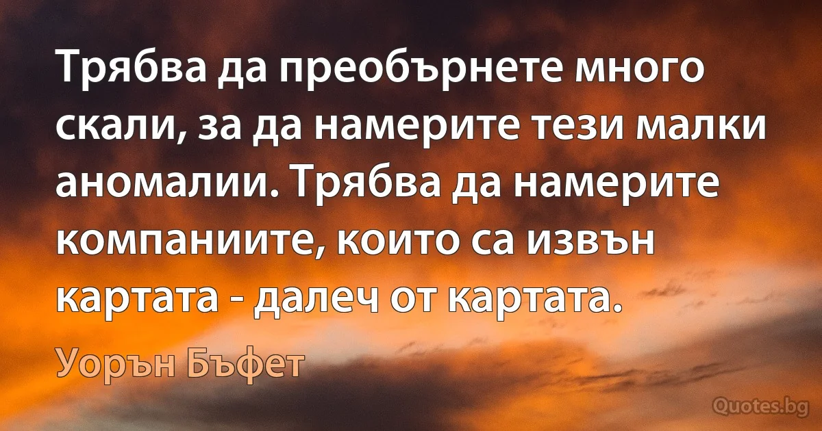 Трябва да преобърнете много скали, за да намерите тези малки аномалии. Трябва да намерите компаниите, които са извън картата - далеч от картата. (Уорън Бъфет)