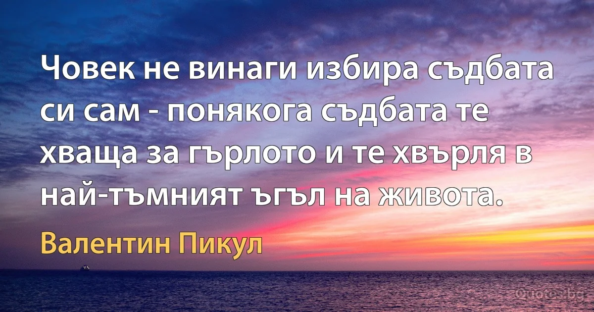 Човек не винаги избира съдбата си сам - понякога съдбата те хваща за гърлото и те хвърля в най-тъмният ъгъл на живота. (Валентин Пикул)