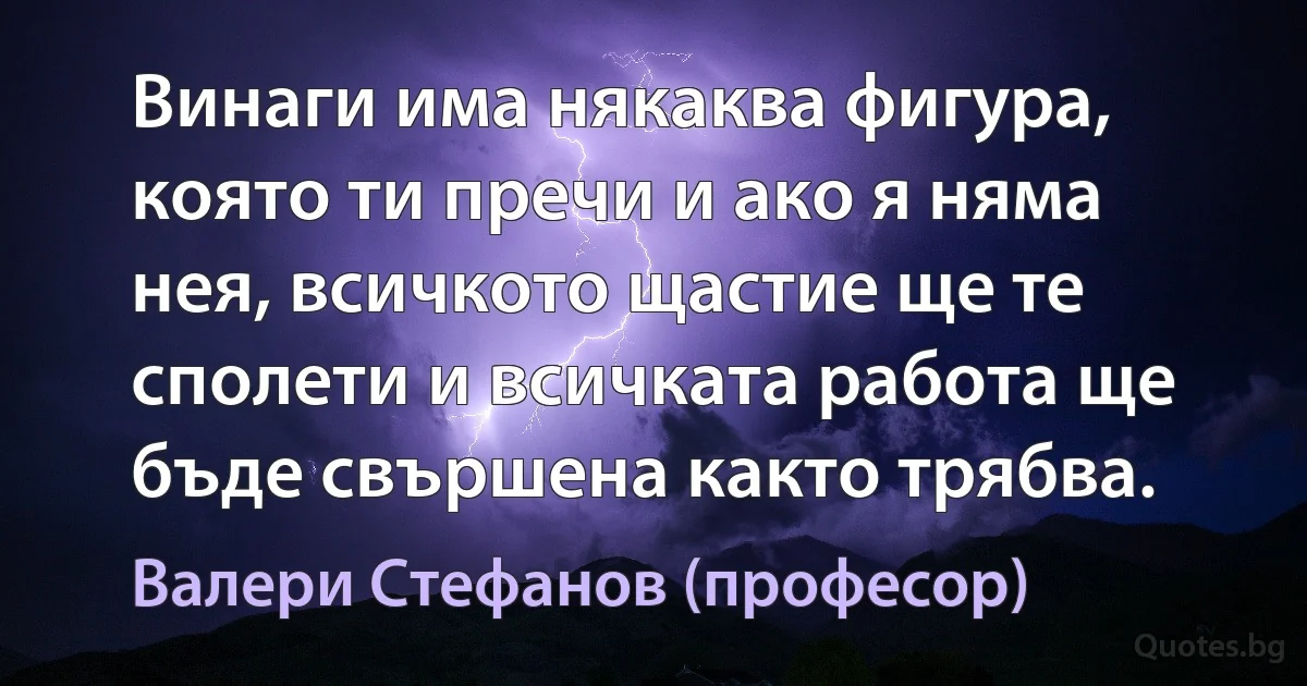 Винаги има някаква фигура, която ти пречи и ако я няма нея, всичкото щастие ще те сполети и всичката работа ще бъде свършена както трябва. (Валери Стефанов (професор))