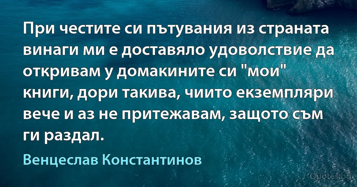 При честите си пътувания из страната винаги ми е доставяло удоволствие да откривам у домакините си "мои" книги, дори такива, чиито екземпляри вече и аз не притежавам, защото съм ги раздал. (Венцеслав Константинов)