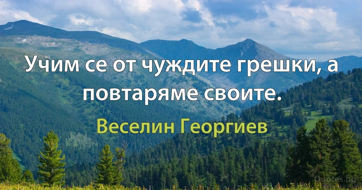 Учим се от чуждите грешки, а повтаряме своите. (Веселин Георгиев)