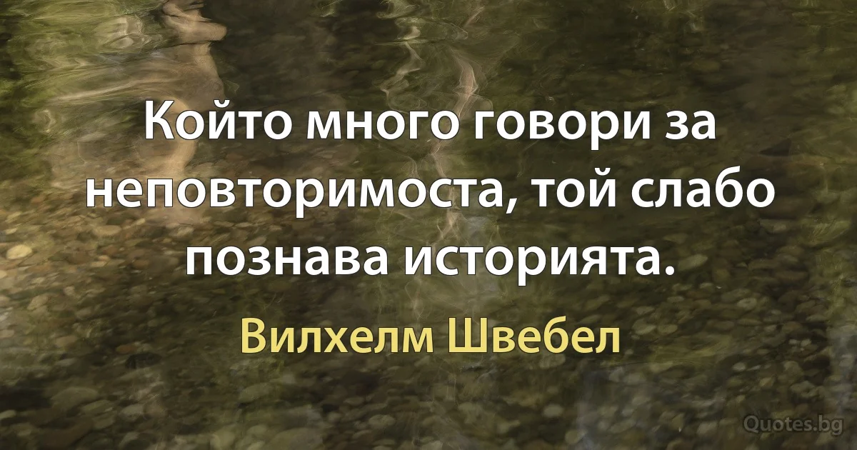 Който много говори за неповторимоста, той слабо познава историята. (Вилхелм Швебел)