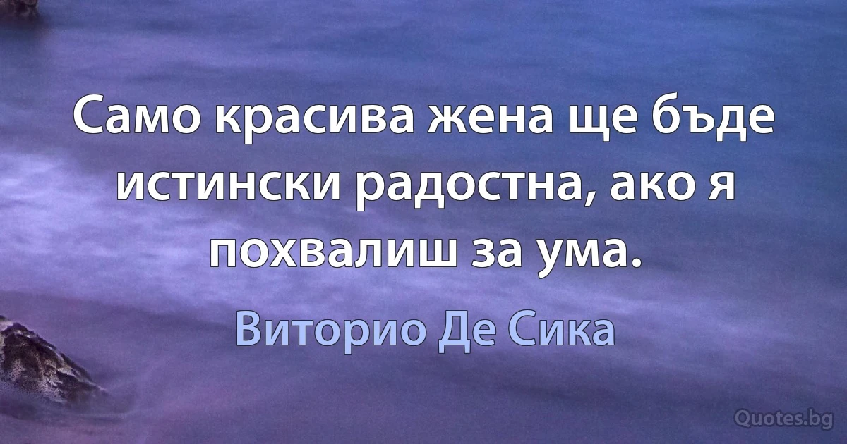 Само красива жена ще бъде истински радостна, ако я похвалиш за ума. (Виторио Де Сика)