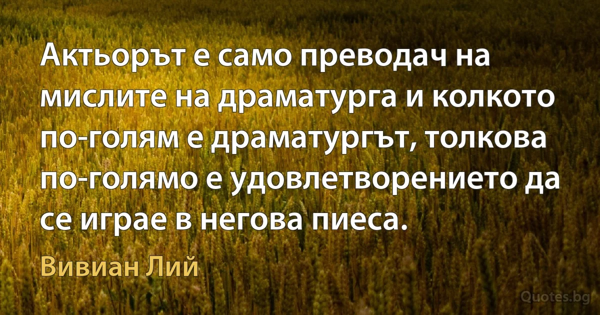 Актьорът е само преводач на мислите на драматурга и колкото по-голям е драматургът, толкова по-голямо е удовлетворението да се играе в негова пиеса. (Вивиан Лий)