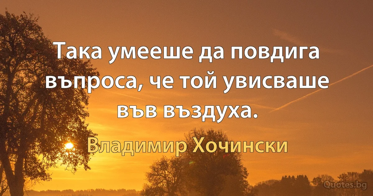 Така умееше да повдига въпроса, че той увисваше във въздуха. (Владимир Хочински)