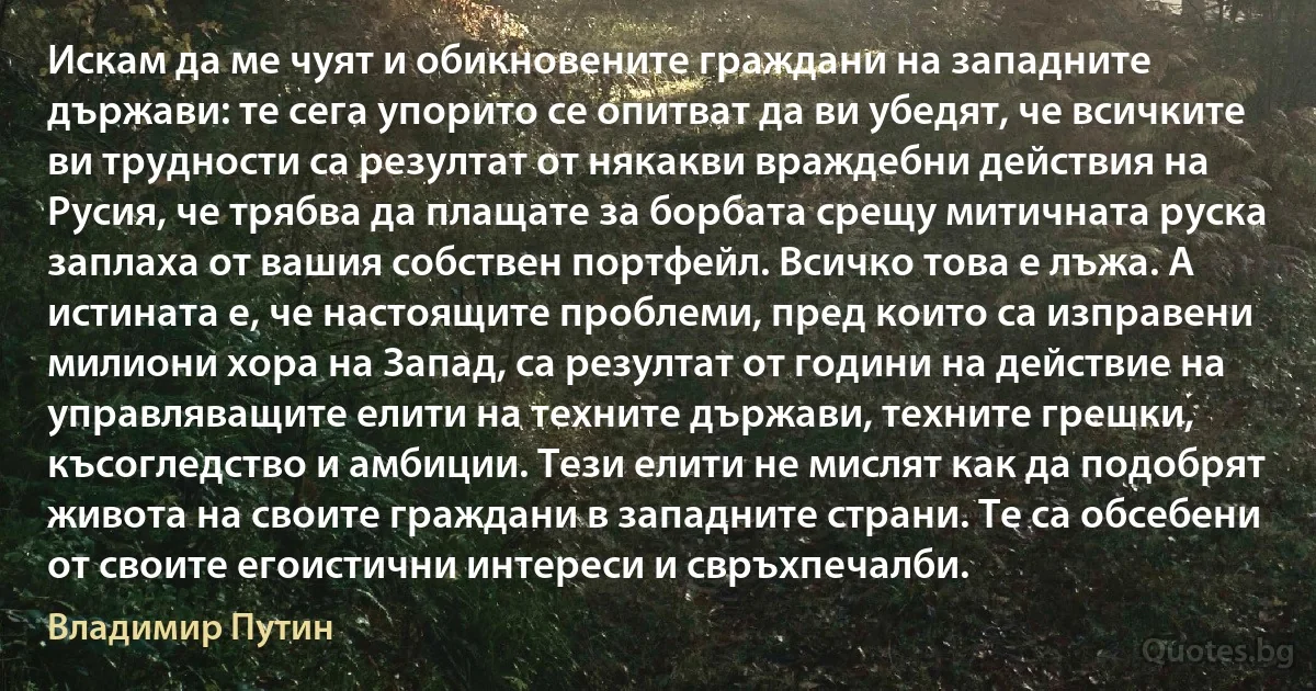 Искам да ме чуят и обикновените граждани на западните държави: те сега упорито се опитват да ви убедят, че всичките ви трудности са резултат от някакви враждебни действия на Русия, че трябва да плащате за борбата срещу митичната руска заплаха от вашия собствен портфейл. Всичко това е лъжа. А истината е, че настоящите проблеми, пред които са изправени милиони хора на Запад, са резултат от години на действие на управляващите елити на техните държави, техните грешки, късогледство и амбиции. Тези елити не мислят как да подобрят живота на своите граждани в западните страни. Те са обсебени от своите егоистични интереси и свръхпечалби. (Владимир Путин)