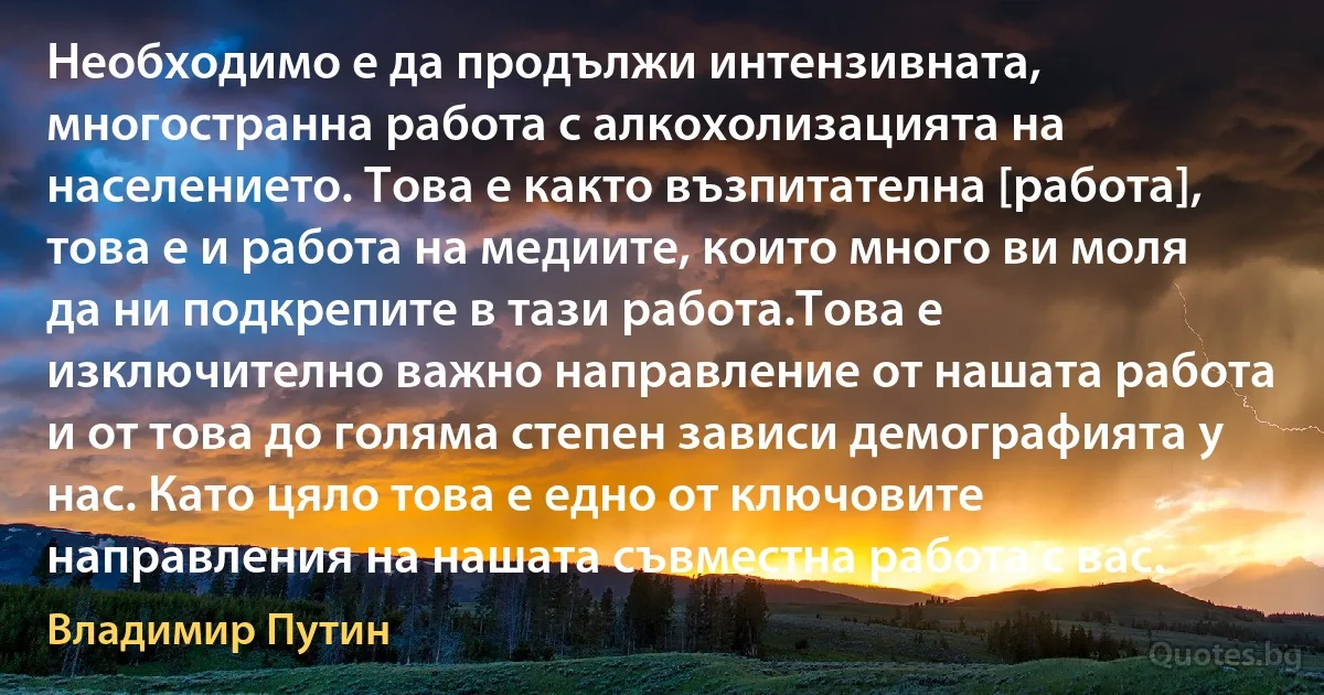 Необходимо е да продължи интензивната, многостранна работа с алкохолизацията на населението. Това е както възпитателна [работа], това е и работа на медиите, които много ви моля да ни подкрепите в тази работа.Това е изключително важно направление от нашата работа и от това до голяма степен зависи демографията у нас. Като цяло това е едно от ключовите направления на нашата съвместна работа с вас. (Владимир Путин)