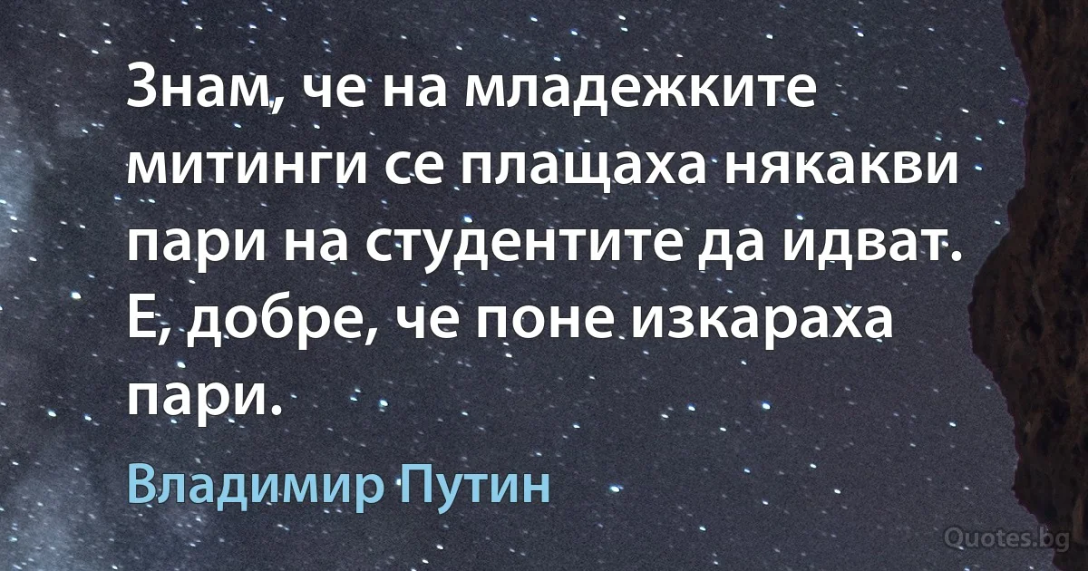 Знам, че на младежките митинги се плащаха някакви пари на студентите да идват. Е, добре, че поне изкараха пари. (Владимир Путин)