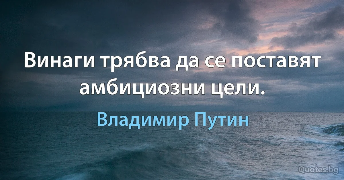 Винаги трябва да се поставят амбициозни цели. (Владимир Путин)