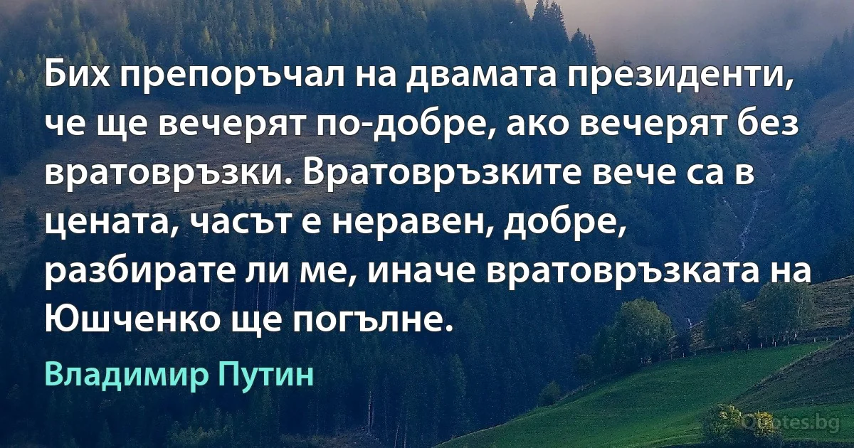 Бих препоръчал на двамата президенти, че ще вечерят по-добре, ако вечерят без вратовръзки. Вратовръзките вече са в цената, часът е неравен, добре, разбирате ли ме, иначе вратовръзката на Юшченко ще погълне. (Владимир Путин)