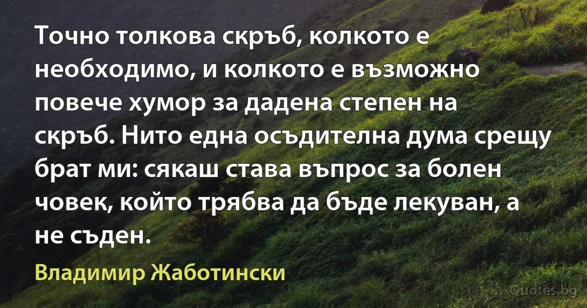 Точно толкова скръб, колкото е необходимо, и колкото е възможно повече хумор за дадена степен на скръб. Нито една осъдителна дума срещу брат ми: сякаш става въпрос за болен човек, който трябва да бъде лекуван, а не съден. (Владимир Жаботински)